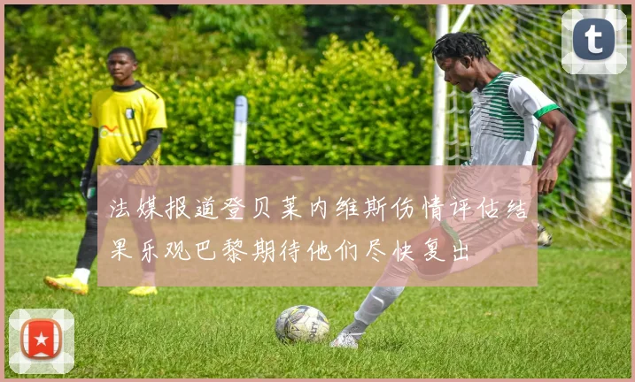 法媒报道登贝莱内维斯伤情评估结果乐观巴黎期待他们尽快复出