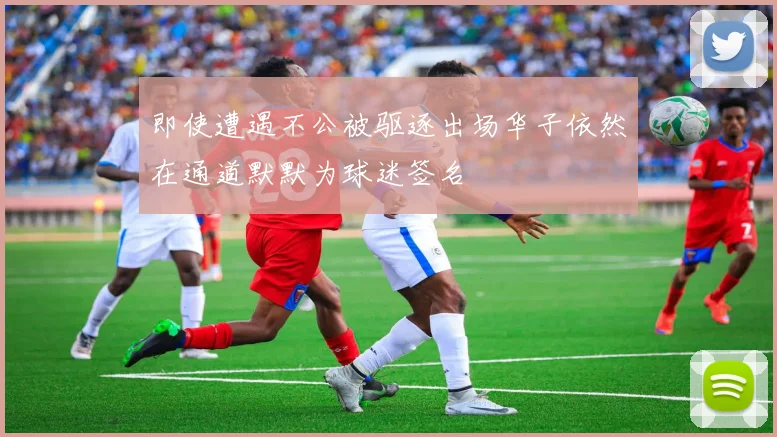 即使遭遇不公被驱逐出场华子依然在通道默默为球迷签名