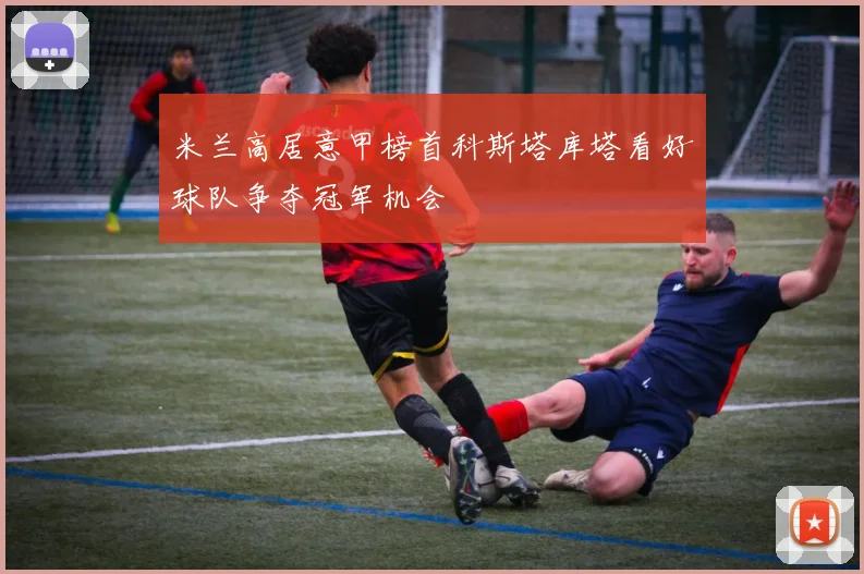 米兰高居意甲榜首科斯塔库塔看好球队争夺冠军机会