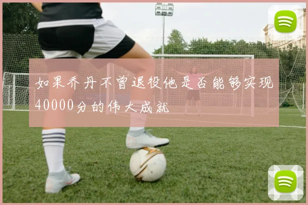 如果乔丹不曾退役他是否能够实现40000分的伟大成就