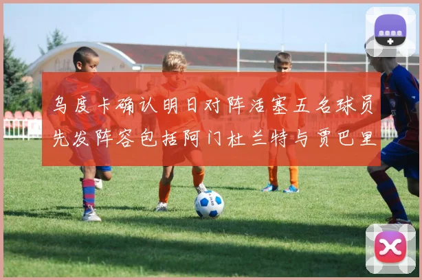 乌度卡确认明日对阵活塞五名球员先发阵容包括阿门杜兰特与贾巴里申京亚当斯