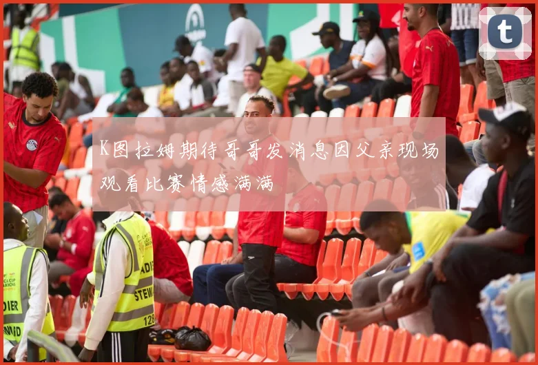 K图拉姆期待哥哥发消息因父亲现场观看比赛情感满满