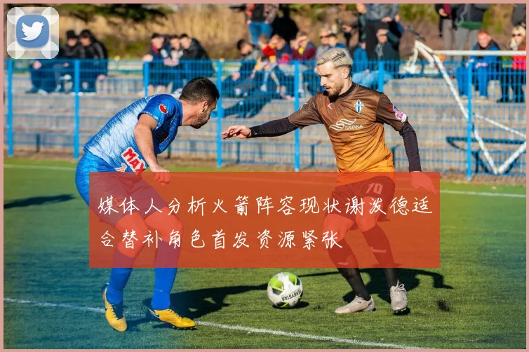 媒体人分析火箭阵容现状谢泼德适合替补角色首发资源紧张