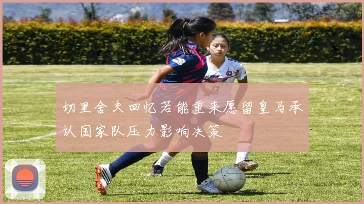切里舍夫回忆若能重来愿留皇马承认国家队压力影响决策