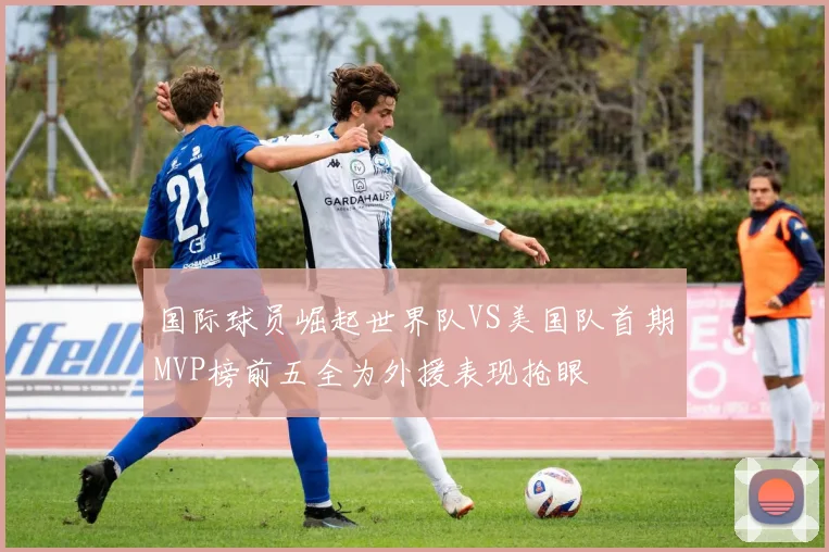 国际球员崛起世界队VS美国队首期MVP榜前五全为外援表现抢眼