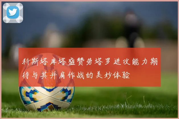 科斯塔库塔盛赞劳塔罗进攻能力期待与其并肩作战的美妙体验