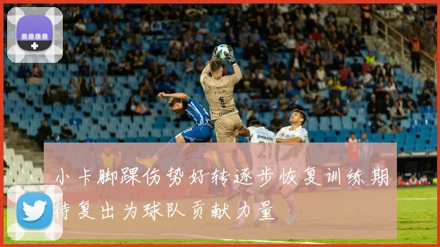 小卡脚踝伤势好转逐步恢复训练期待复出为球队贡献力量