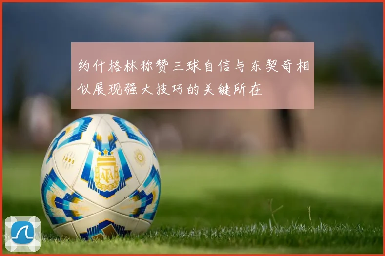 约什格林称赞三球自信与东契奇相似展现强大技巧的关键所在