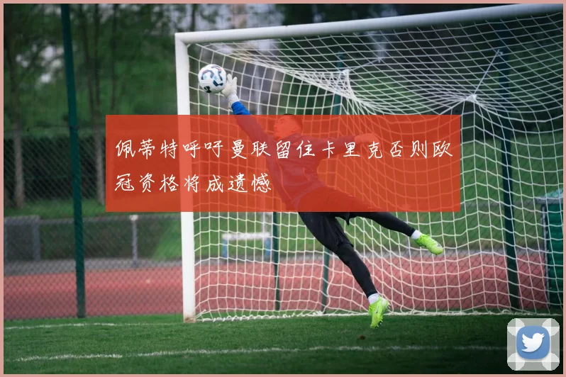 佩蒂特呼吁曼联留住卡里克否则欧冠资格将成遗憾