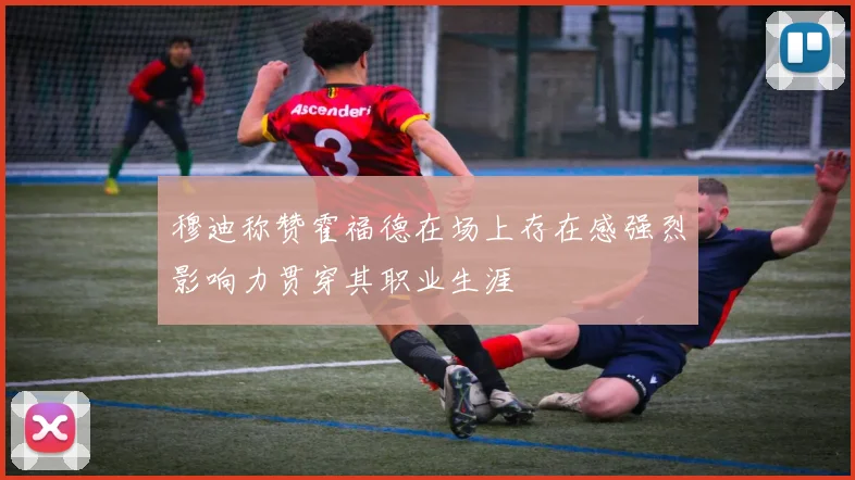 穆迪称赞霍福德在场上存在感强烈影响力贯穿其职业生涯