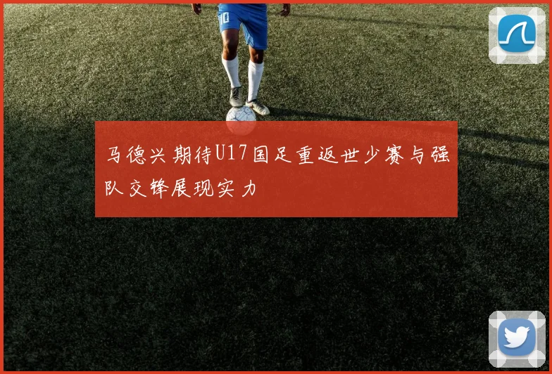 马德兴期待U17国足重返世少赛与强队交锋展现实力
