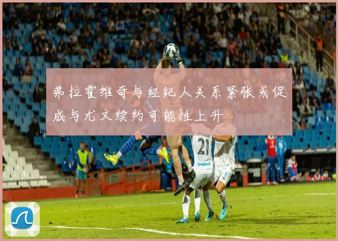 弗拉霍维奇与经纪人关系紧张或促成与尤文续约可能性上升