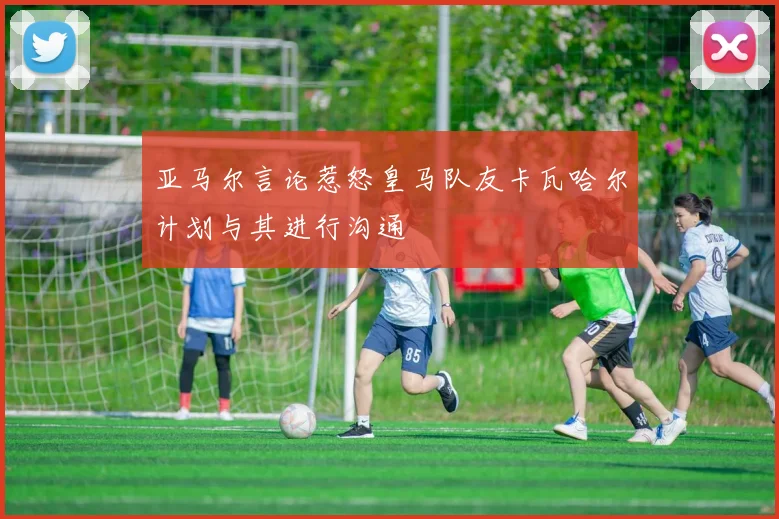 亚马尔言论惹怒皇马队友卡瓦哈尔计划与其进行沟通