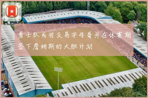 勇士队或将交易字母哥并在休赛期签下詹姆斯的大胆计划