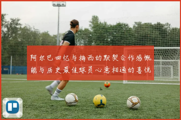 阿尔巴回忆与梅西的默契合作感慨能与历史最佳球员心意相通的喜悦