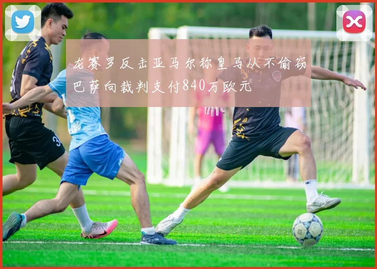 龙赛罗反击亚马尔称皇马从不偷窃巴萨向裁判支付840万欧元