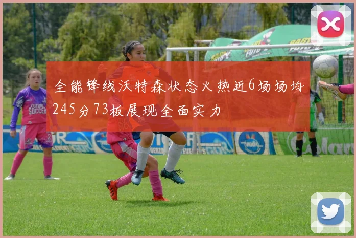 全能锋线沃特森状态火热近6场场均245分73板展现全面实力