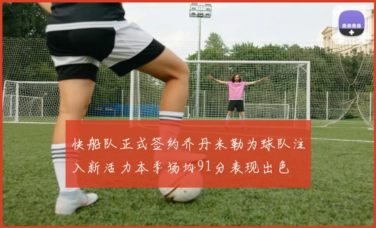 快船队正式签约乔丹米勒为球队注入新活力本季场均91分表现出色