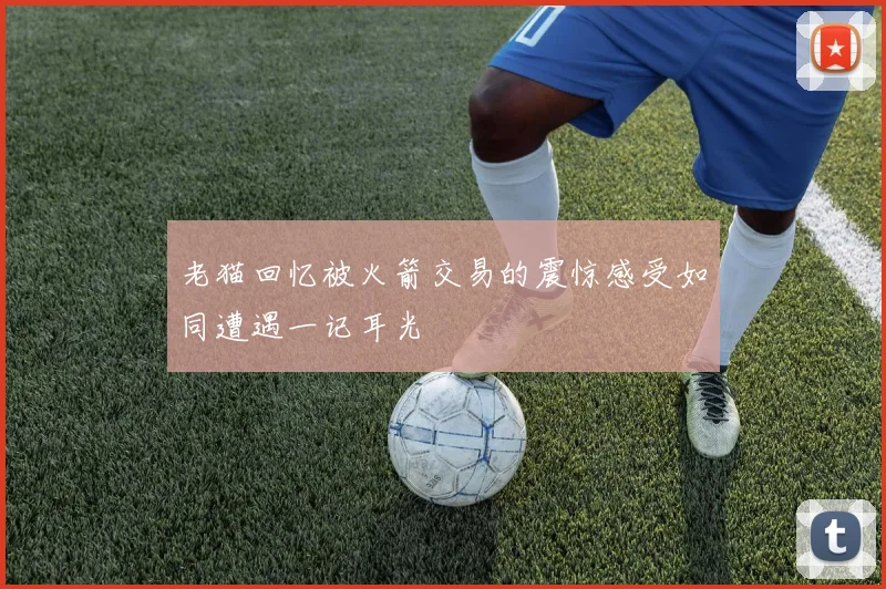 老猫回忆被火箭交易的震惊感受如同遭遇一记耳光