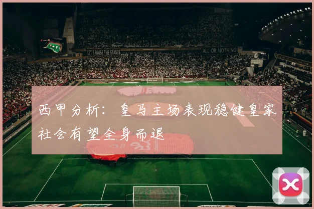 西甲分析：皇马主场表现稳健皇家社会有望全身而退