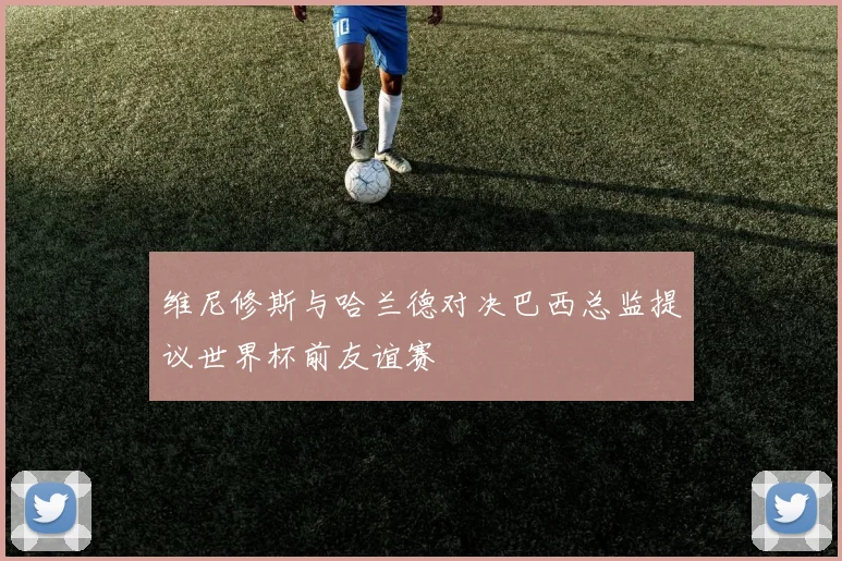 维尼修斯与哈兰德对决巴西总监提议世界杯前友谊赛