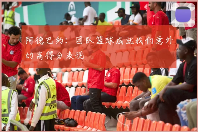 阿德巴约：团队篮球成就我们意外的高得分表现