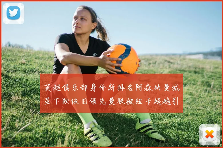 英超俱乐部身价新排名阿森纳曼城虽下跌依旧领先曼联被纽卡超越引关注