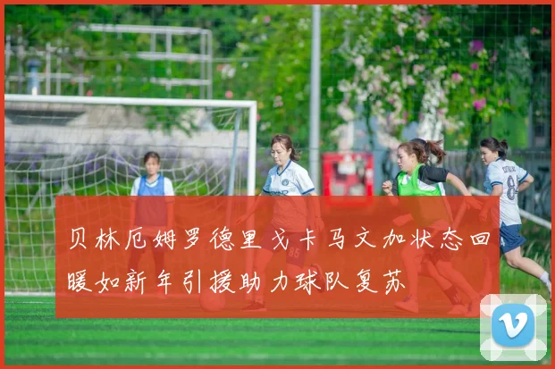贝林厄姆罗德里戈卡马文加状态回暖如新年引援助力球队复苏