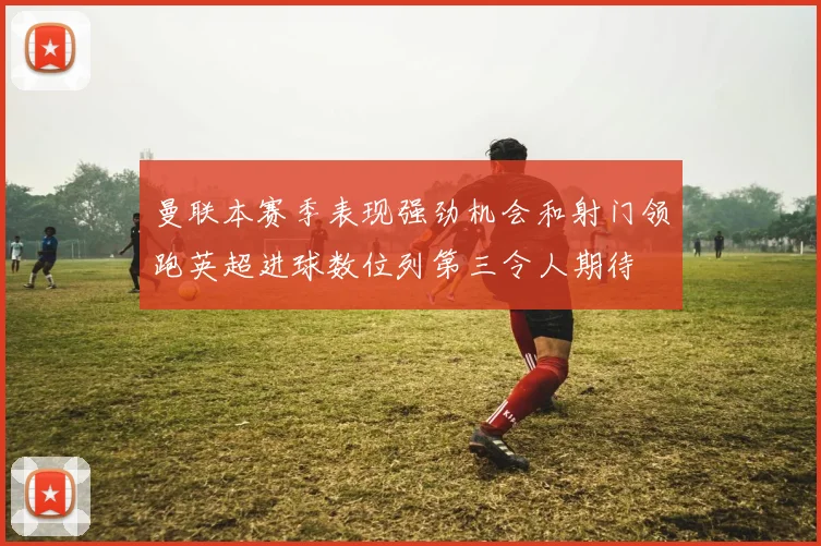 曼联本赛季表现强劲机会和射门领跑英超进球数位列第三令人期待