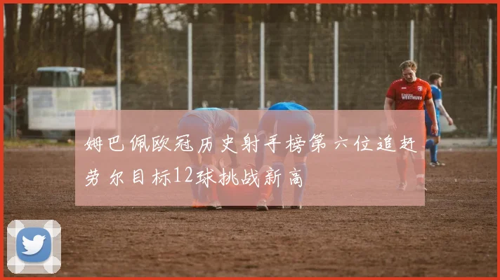 姆巴佩欧冠历史射手榜第六位追赶劳尔目标12球挑战新高