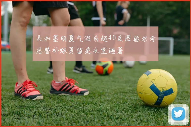 美加墨明夏气温或超40度图赫尔考虑替补球员留更衣室避暑