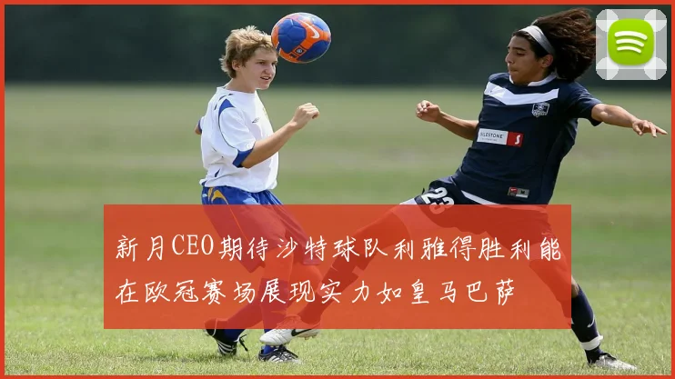 新月CEO期待沙特球队利雅得胜利能在欧冠赛场展现实力如皇马巴萨