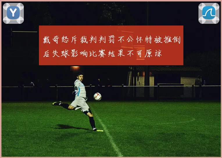 戴奇怒斥裁判判罚不公怀特被推倒后失球影响比赛结果不可原谅