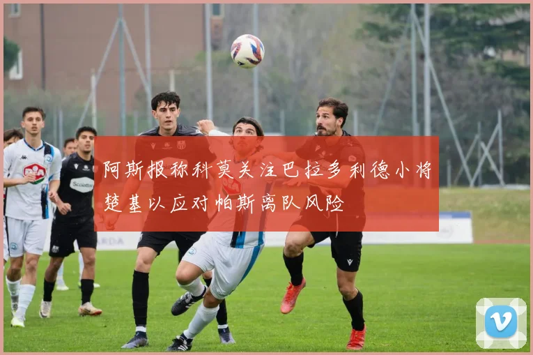 阿斯报称科莫关注巴拉多利德小将楚基以应对帕斯离队风险