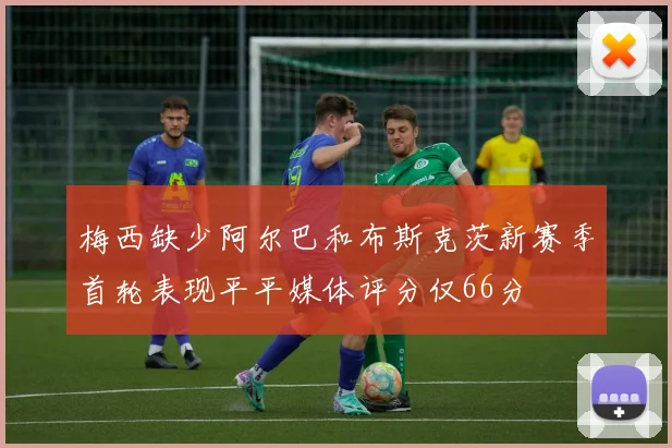 梅西缺少阿尔巴和布斯克茨新赛季首轮表现平平媒体评分仅66分