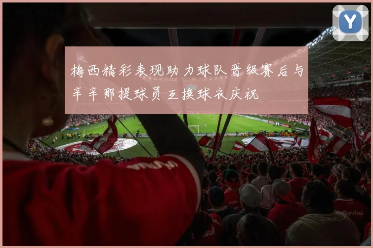 梅西精彩表现助力球队晋级赛后与辛辛那提球员互换球衣庆祝