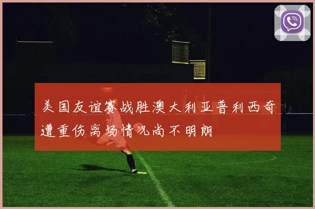 美国友谊赛战胜澳大利亚普利西奇遭重伤离场情况尚不明朗