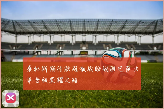 桑托斯期待欧冠激战盼战胜巴萨力争晋级荣耀之路