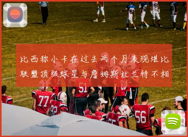 比西称小卡在过去两个月表现堪比联盟顶级球星与詹姆斯杜兰特不相上下
