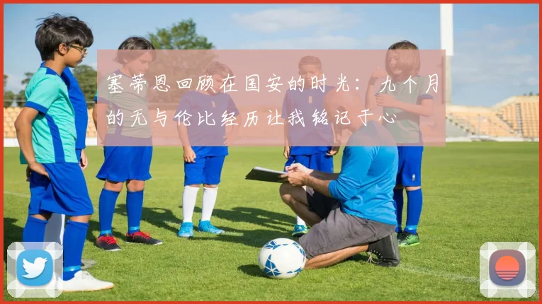 塞蒂恩回顾在国安的时光：九个月的无与伦比经历让我铭记于心