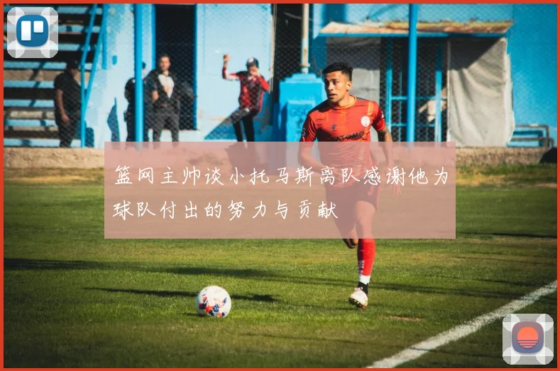 篮网主帅谈小托马斯离队感谢他为球队付出的努力与贡献